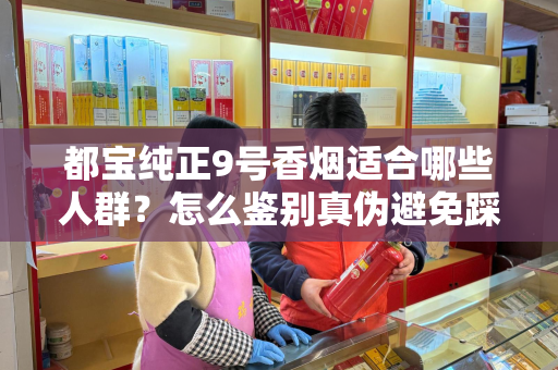 都宝纯正9号香烟适合哪些人群？怎么鉴别真伪避免踩坑？